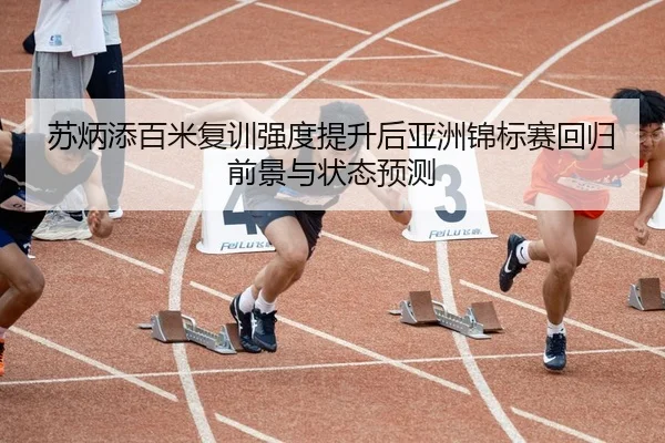 苏炳添百米复训强度提升后亚洲锦标赛回归前景与状态预测